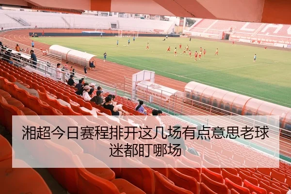 湘超今日赛程排开这几场有点意思老球迷都盯哪场