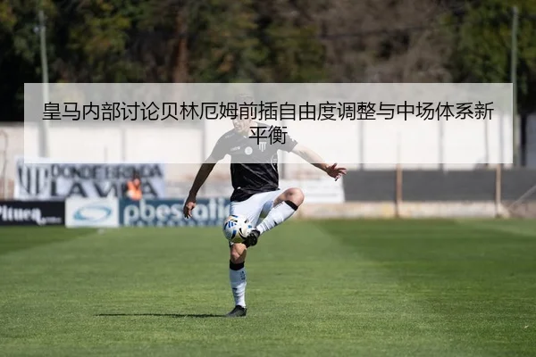 皇马内部讨论贝林厄姆前插自由度调整与中场体系新平衡