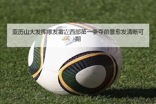 亚历山大发挥爆发雷霆西部第一争夺前景愈发清晰可期