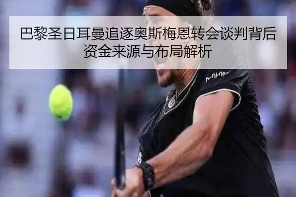 巴黎圣日耳曼追逐奥斯梅恩转会谈判背后资金来源与布局解析