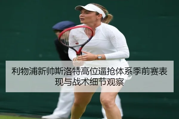 利物浦新帅斯洛特高位逼抢体系季前赛表现与战术细节观察