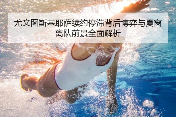 尤文图斯基耶萨续约停滞背后博弈与夏窗离队前景全面解析