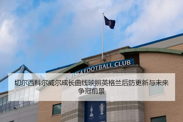 切尔西科尔威尔成长曲线映照英格兰后防更新与未来争冠前景