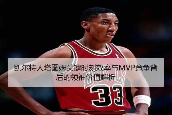 凯尔特人塔图姆关键时刻效率与MVP竞争背后的领袖价值解析